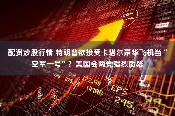 配资炒股行情 特朗普欲接受卡塔尔豪华飞机当“空军一号”？美国会两党强烈质疑