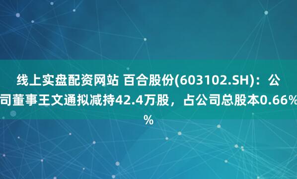 线上实盘配资网站 百合股份(603102.SH)：公司董事王文通拟减持42.4万股，占公司总股本0.66%