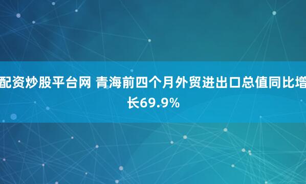配资炒股平台网 青海前四个月外贸进出口总值同比增长69.9%