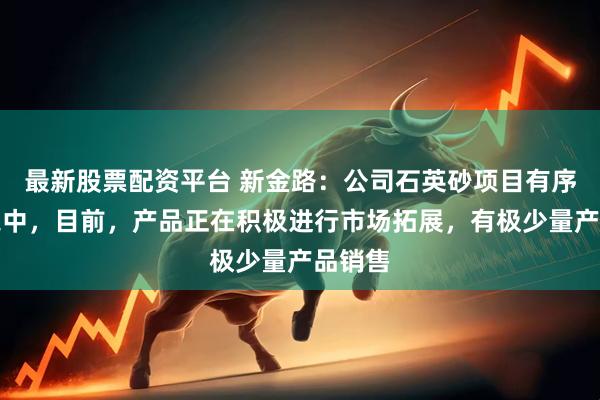最新股票配资平台 新金路：公司石英砂项目有序推进之中，目前，产品正在积极进行市场拓展，有极少量产品销售