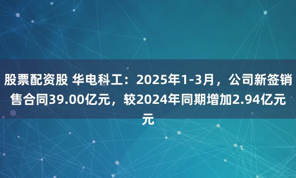 股票配资股 华电科工：2025年1-3月，公司新签销售合同39.00亿元，较2024年同期增加2.94亿元