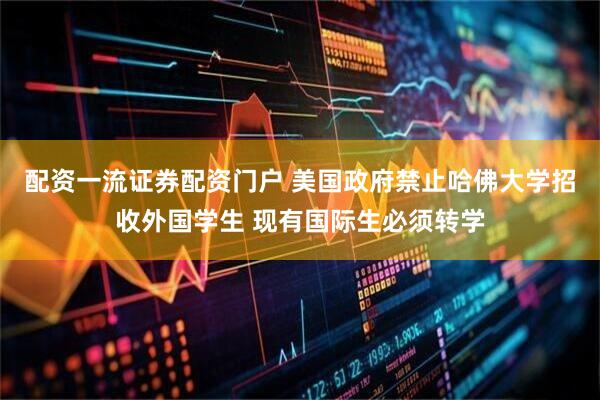配资一流证券配资门户 美国政府禁止哈佛大学招收外国学生 现有国际生必须转学