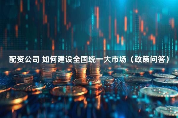 配资公司 如何建设全国统一大市场（政策问答）