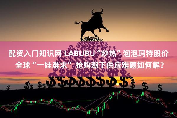 配资入门知识网 LABUBU“炒热”泡泡玛特股价 全球“一娃难求” 抢购潮下供应难题如何解？