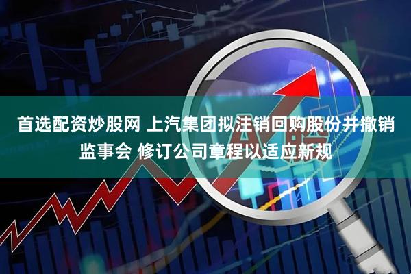 首选配资炒股网 上汽集团拟注销回购股份并撤销监事会 修订公司章程以适应新规