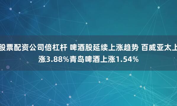 股票配资公司倍杠杆 啤酒股延续上涨趋势 百威亚太上涨3.88%青岛啤酒上涨1.54%