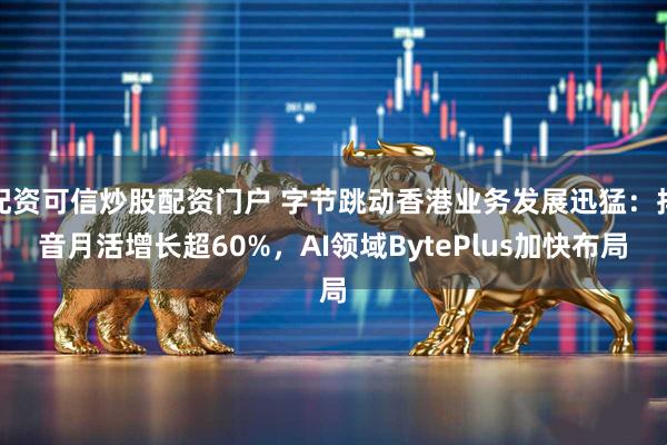 配资可信炒股配资门户 字节跳动香港业务发展迅猛：抖音月活增长超60%，AI领域BytePlus加快布局