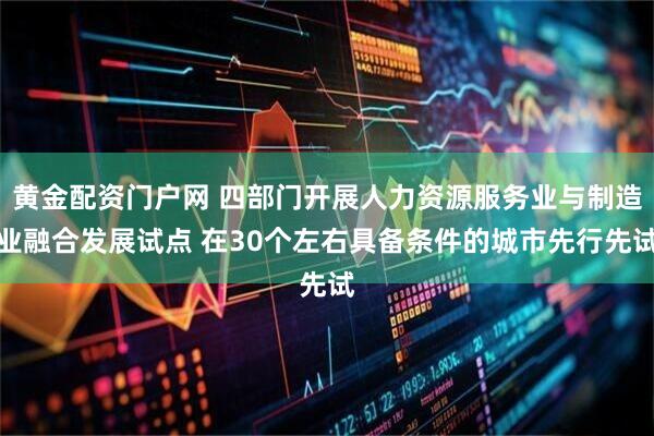 黄金配资门户网 四部门开展人力资源服务业与制造业融合发展试点 在30个左右具备条件的城市先行先试