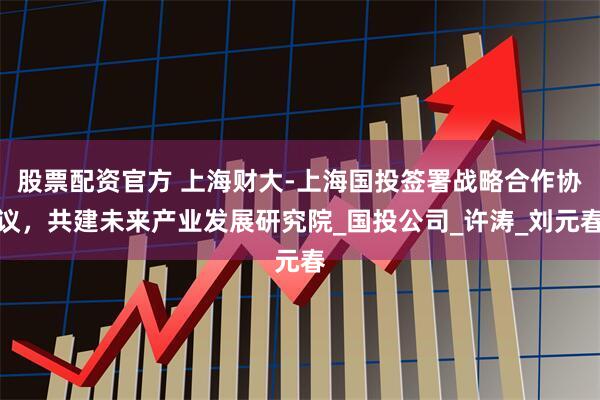 股票配资官方 上海财大-上海国投签署战略合作协议，共建未来产业发展研究院_国投公司_许涛_刘元春