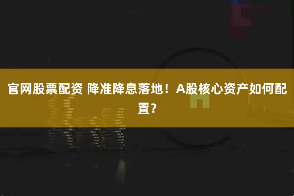 官网股票配资 降准降息落地！A股核心资产如何配置？