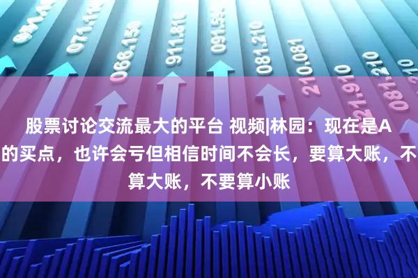 股票讨论交流最大的平台 视频|林园：现在是A股非常好的买点，也许会亏但相信时间不会长，要算大账，不要算小账