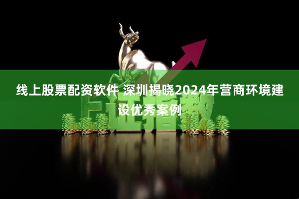 线上股票配资软件 深圳揭晓2024年营商环境建设优秀案例