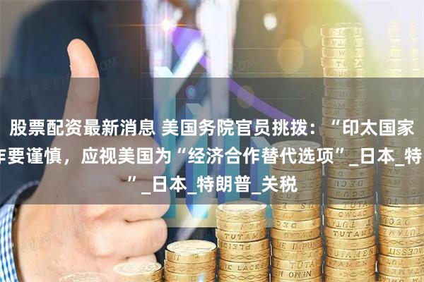 股票配资最新消息 美国务院官员挑拨：“印太国家”对华合作要谨慎，应视美国为“经济合作替代选项”_日本_特朗普_关税