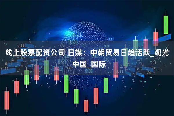 线上股票配资公司 日媒：中朝贸易日趋活跃_观光_中国_国际