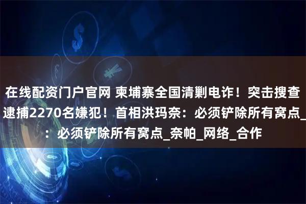 在线配资门户官网 柬埔寨全国清剿电诈！突击搜查45个诈骗窝点，逮捕2270名嫌犯！首相洪玛奈：必须铲除所有窝点_奈帕_网络_合作