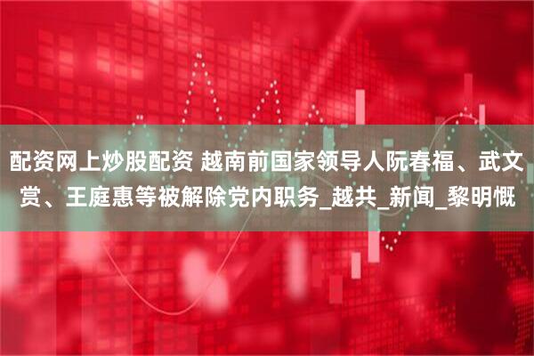 配资网上炒股配资 越南前国家领导人阮春福、武文赏、王庭惠等被解除党内职务_越共_新闻_黎明慨